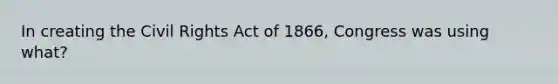 In creating the Civil Rights Act of 1866, Congress was using what?