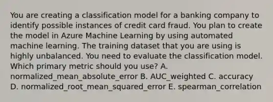 You are creating a classification model for a banking company to identify possible instances of credit card fraud. You plan to create the model in Azure Machine Learning by using automated machine learning. The training dataset that you are using is highly unbalanced. You need to evaluate the classification model. Which primary metric should you use? A. normalized_mean_absolute_error B. AUC_weighted C. accuracy D. normalized_root_mean_squared_error E. spearman_correlation