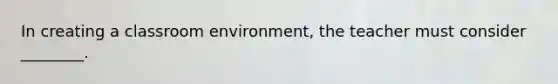 In creating a classroom environment, the teacher must consider ________.