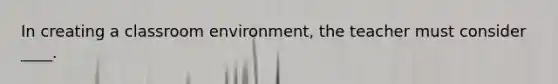 In creating a classroom environment, the teacher must consider ____.