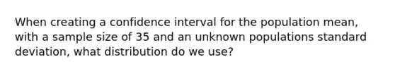 When creating a confidence interval for the population mean, with a sample size of 35 and an unknown populations standard deviation, what distribution do we use?