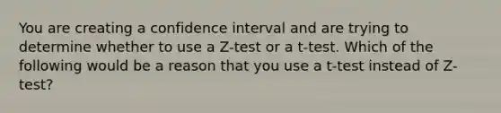 You are creating a confidence interval and are trying to determine whether to use a Z-test or a t-test. Which of the following would be a reason that you use a t-test instead of Z-test?