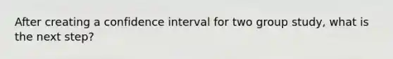 After creating a confidence interval for two group study, what is the next step?