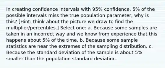 In creating confidence intervals with 95% confidence, 5% of the possible intervals miss the true population parameter; why is this? [Hint: think about the picture we draw to find the multiplier/percentiles.] Select one: a. Because some samples are taken in an incorrect way and we know from experience that this happens about 5% of the time. b. Because some sample statistics are near the extremes of the sampling distribution. c. Because the <a href='https://www.questionai.com/knowledge/kqGUr1Cldy-standard-deviation' class='anchor-knowledge'>standard deviation</a> of the sample is about 5% smaller than the population standard deviation.