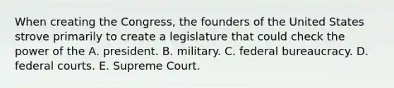 When creating the Congress, the founders of the United States strove primarily to create a legislature that could check the power of the A. president. B. military. C. federal bureaucracy. D. federal courts. E. Supreme Court.