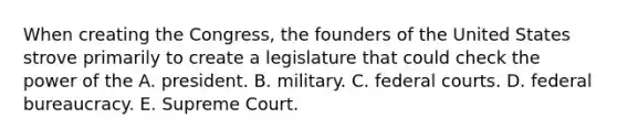 When creating the Congress, the founders of the United States strove primarily to create a legislature that could check the power of the A. president. B. military. C. federal courts. D. federal bureaucracy. E. Supreme Court.