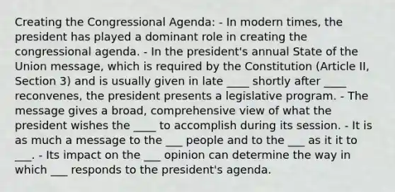 Creating the Congressional Agenda: - In modern times, the president has played a dominant role in creating the congressional agenda. - In the president's annual State of the Union message, which is required by the Constitution (Article II, Section 3) and is usually given in late ____ shortly after ____ reconvenes, the president presents a legislative program. - The message gives a broad, comprehensive view of what the president wishes the ____ to accomplish during its session. - It is as much a message to the ___ people and to the ___ as it it to ___. - Its impact on the ___ opinion can determine the way in which ___ responds to the president's agenda.