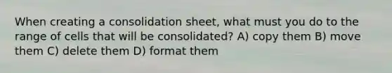 When creating a consolidation sheet, what must you do to the range of cells that will be consolidated? A) copy them B) move them C) delete them D) format them