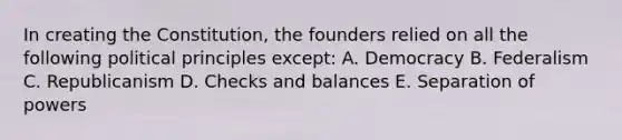 In creating the Constitution, the founders relied on all the following political principles except: A. Democracy B. Federalism C. Republicanism D. Checks and balances E. Separation of powers