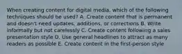 When creating content for digital media, which of the following techniques should be used? A. Create content that is permanent and doesn't need updates, additions, or corrections B. Write informally but not carelessly C. Create content following a sales presentation style D. Use general headlines to attract as many readers as possible E. Create content in the first-person style