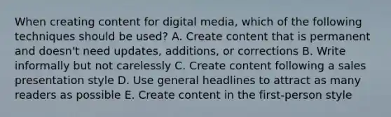 When creating content for digital media, which of the following techniques should be used? A. Create content that is permanent and doesn't need updates, additions, or corrections B. Write informally but not carelessly C. Create content following a sales presentation style D. Use general headlines to attract as many readers as possible E. Create content in the first-person style