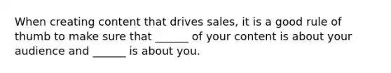 When creating content that drives sales, it is a good rule of thumb to make sure that ______ of your content is about your audience and ______ is about you.