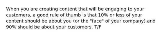 When you are creating content that will be engaging to your customers, a good rule of thumb is that 10% or less of your content should be about you (or the "face" of your company) and 90% should be about your customers. T/F