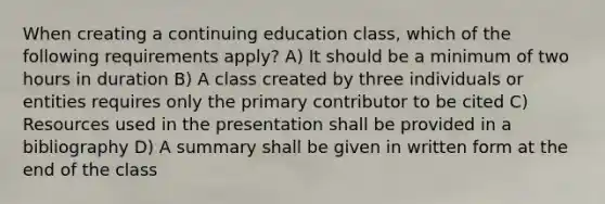 When creating a continuing education class, which of the following requirements apply? A) It should be a minimum of two hours in duration B) A class created by three individuals or entities requires only the primary contributor to be cited C) Resources used in the presentation shall be provided in a bibliography D) A summary shall be given in written form at the end of the class