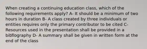 When creating a continuing education class, which of the following requirements apply? A- It should be a minimum of two hours in duration B- A class created by three individuals or entities requires only the primary contributor to be cited C- Resources used in the presentation shall be provided in a bibliography D- A summary shall be given in written form at the end of the class