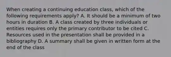 When creating a continuing education class, which of the following requirements apply? A. It should be a minimum of two hours in duration B. A class created by three individuals or entities requires only the primary contributor to be cited C. Resources used in the presentation shall be provided in a bibliography D. A summary shall be given in written form at the end of the class