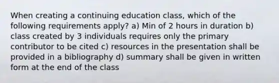 When creating a continuing education class, which of the following requirements apply? a) Min of 2 hours in duration b) class created by 3 individuals requires only the primary contributor to be cited c) resources in the presentation shall be provided in a bibliography d) summary shall be given in written form at the end of the class