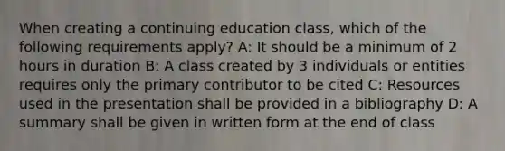 When creating a continuing education class, which of the following requirements apply? A: It should be a minimum of 2 hours in duration B: A class created by 3 individuals or entities requires only the primary contributor to be cited C: Resources used in the presentation shall be provided in a bibliography D: A summary shall be given in written form at the end of class