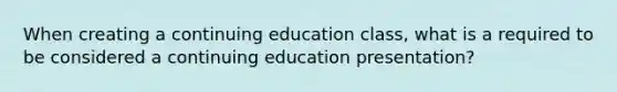 When creating a continuing education class, what is a required to be considered a continuing education presentation?