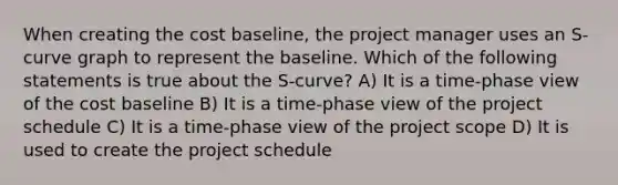 When creating the cost baseline, the project manager uses an S-curve graph to represent the baseline. Which of the following statements is true about the S-curve? A) It is a time-phase view of the cost baseline B) It is a time-phase view of the project schedule C) It is a time-phase view of the project scope D) It is used to create the project schedule