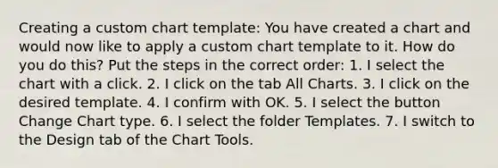 Creating a custom chart template: You have created a chart and would now like to apply a custom chart template to it. How do you do this? Put the steps in the correct order: 1. I select the chart with a click. 2. I click on the tab All Charts. 3. I click on the desired template. 4. I confirm with OK. 5. I select the button Change Chart type. 6. I select the folder Templates. 7. I switch to the Design tab of the Chart Tools.