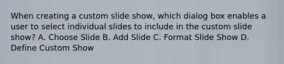 When creating a custom slide show, which dialog box enables a user to select individual slides to include in the custom slide show? A. Choose Slide B. Add Slide C. Format Slide Show D. Define Custom Show