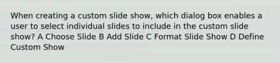 When creating a custom slide show, which dialog box enables a user to select individual slides to include in the custom slide show? A Choose Slide B Add Slide C Format Slide Show D Define Custom Show