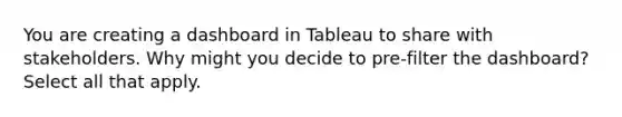 You are creating a dashboard in Tableau to share with stakeholders. Why might you decide to pre-filter the dashboard? Select all that apply.