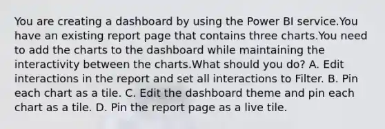 You are creating a dashboard by using the Power BI service.You have an existing report page that contains three charts.You need to add the charts to the dashboard while maintaining the interactivity between the charts.What should you do? A. Edit interactions in the report and set all interactions to Filter. B. Pin each chart as a tile. C. Edit the dashboard theme and pin each chart as a tile. D. Pin the report page as a live tile.