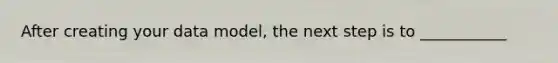 After creating your data model, the next step is to ___________