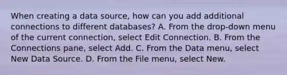 When creating a data source, how can you add additional connections to different databases? A. From the drop-down menu of the current connection, select Edit Connection. B. From the Connections pane, select Add. C. From the Data menu, select New Data Source. D. From the File menu, select New.