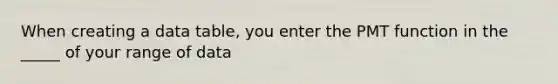 When creating a data table, you enter the PMT function in the _____ of your range of data
