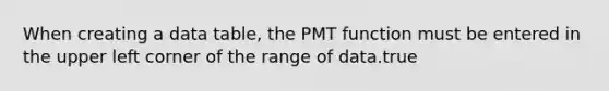 When creating a data table, the PMT function must be entered in the upper left corner of the range of data.true