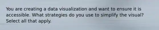 You are creating a data visualization and want to ensure it is accessible. What strategies do you use to simplify the visual? Select all that apply.