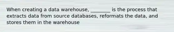 When creating a data warehouse, ________ is the process that extracts data from source databases, reformats the data, and stores them in the warehouse