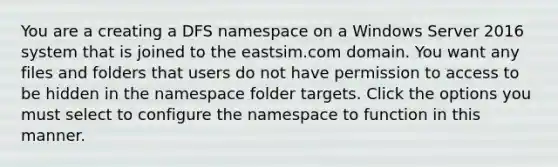 You are a creating a DFS namespace on a Windows Server 2016 system that is joined to the eastsim.com domain. You want any files and folders that users do not have permission to access to be hidden in the namespace folder targets. Click the options you must select to configure the namespace to function in this manner.