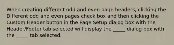 When creating different odd and even page headers, clicking the Different odd and even pages check box and then clicking the Custom Header button in the Page Setup dialog box with the Header/Footer tab selected will display the _____ dialog box with the _____ tab selected.