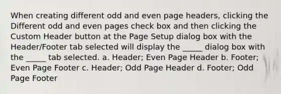 When creating different odd and even page headers, clicking the Different odd and even pages check box and then clicking the Custom Header button at the Page Setup dialog box with the Header/Footer tab selected will display the _____ dialog box with the _____ tab selected. a. Header; Even Page Header b. Footer; Even Page Footer c. Header; Odd Page Header d. Footer; Odd Page Footer