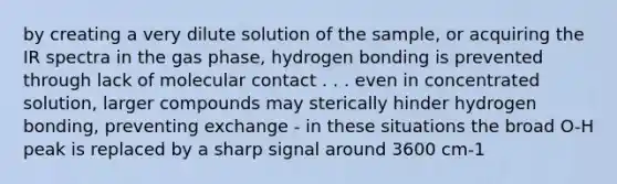 by creating a very dilute solution of the sample, or acquiring the IR spectra in the gas phase, hydrogen bonding is prevented through lack of molecular contact . . . even in concentrated solution, larger compounds may sterically hinder hydrogen bonding, preventing exchange - in these situations the broad O-H peak is replaced by a sharp signal around 3600 cm-1