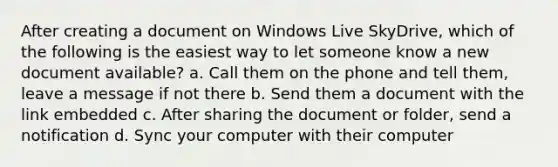 After creating a document on Windows Live SkyDrive, which of the following is the easiest way to let someone know a new document available? a. Call them on the phone and tell them, leave a message if not there b. Send them a document with the link embedded c. After sharing the document or folder, send a notification d. Sync your computer with their computer