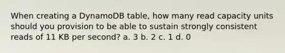 When creating a DynamoDB table, how many read capacity units should you provision to be able to sustain strongly consistent reads of 11 KB per second? a. 3 b. 2 c. 1 d. 0