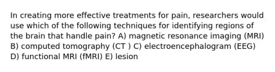 In creating more effective treatments for pain, researchers would use which of the following techniques for identifying regions of the brain that handle pain? A) magnetic resonance imaging (MRI) B) computed tomography (CT ) C) electroencephalogram (EEG) D) functional MRI (fMRI) E) lesion