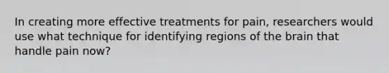In creating more effective treatments for pain, researchers would use what technique for identifying regions of the brain that handle pain now?