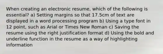 When creating an electronic resume, which of the following is essential? a) Setting margins so that 17.5cm of text are displayed in a word processing program b) Using a type font in 12 point, such as Arial or Times New Roman c) Saving the resume using the right justification format d) Using the bold and underline function in the resume as a way of highlighting information