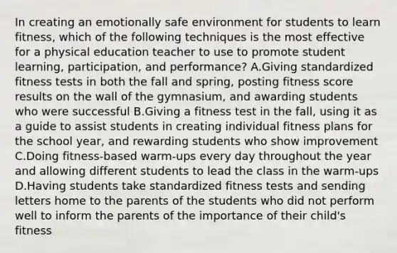 In creating an emotionally safe environment for students to learn fitness, which of the following techniques is the most effective for a physical education teacher to use to promote student learning, participation, and performance? A.Giving standardized fitness tests in both the fall and spring, posting fitness score results on the wall of the gymnasium, and awarding students who were successful B.Giving a fitness test in the fall, using it as a guide to assist students in creating individual fitness plans for the school year, and rewarding students who show improvement C.Doing fitness-based warm-ups every day throughout the year and allowing different students to lead the class in the warm-ups D.Having students take standardized fitness tests and sending letters home to the parents of the students who did not perform well to inform the parents of the importance of their child's fitness