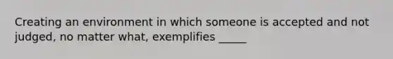 Creating an environment in which someone is accepted and not judged, no matter what, exemplifies _____