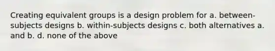 Creating equivalent groups is a design problem for a. between-subjects designs b. within-subjects designs c. both alternatives a. and b. d. none of the above