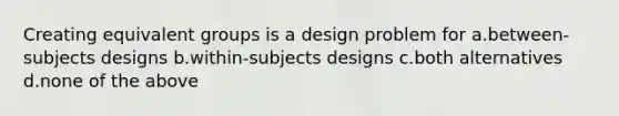 Creating equivalent groups is a design problem for a.between-subjects designs b.within-subjects designs c.both alternatives d.none of the above