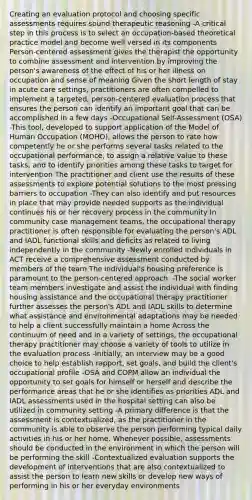 Creating an evaluation protocol and choosing specific assessments requires sound therapeutic reasoning -A critical step in this process is to select an occupation-based theoretical practice model and become well versed in its components Person-centered assessment gives the therapist the opportunity to combine assessment and intervention by improving the person's awareness of the effect of his or her illness on occupation and sense of meaning Given the short length of stay in acute care settings, practitioners are often compelled to implement a targeted, person-centered evaluation process that ensures the person can identify an important goal that can be accomplished in a few days -Occupational Self-Assessment (OSA) -This tool, developed to support application of the Model of Human Occupation (MOHO), allows the person to rate how competently he or she performs several tasks related to the occupational performance, to assign a relative value to these tasks, and to identify priorities among these tasks to target for intervention The practitioner and client use the results of these assessments to explore potential solutions to the most pressing barriers to occupation -They can also identify and put resources in place that may provide needed supports as the individual continues his or her recovery process in the community In community case management teams, the occupational therapy practitioner is often responsible for evaluating the person's ADL and IADL functional skills and deficits as related to living independently in the community -Newly enrolled individuals in ACT receive a comprehensive assessment conducted by members of the team The individual's housing preference is paramount to the person-centered approach. -The social worker team members investigate and assist the individual with finding housing assistance and the occupational therapy practitioner further assesses the person's ADL and IADL skills to determine what assistance and environmental adaptations may be needed to help a client successfully maintain a home Across the continuum of need and in a variety of settings, the occupational therapy practitioner may choose a variety of tools to utilize in the evaluation process -Initially, an interview may be a good choice to help establish rapport, set goals, and build the client's occupational profile -OSA and COPM allow an individual the opportunity to set goals for himself or herself and describe the performance areas that he or she identifies as priorities ADL and IADL assessments used in the hospital setting can also be utilized in community setting -A primary difference is that the assessment is contextualized, as the practitioner in the community is able to observe the person performing typical daily activities in his or her home. Whenever possible, assessments should be conducted in the environment in which the person will be performing the skill -Contextualized evaluation supports the development of interventions that are also contextualized to assist the person to learn new skills or develop new ways of performing in his or her everyday environments