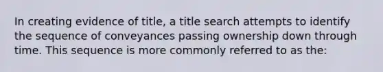 In creating evidence of title, a title search attempts to identify the sequence of conveyances passing ownership down through time. This sequence is more commonly referred to as the: